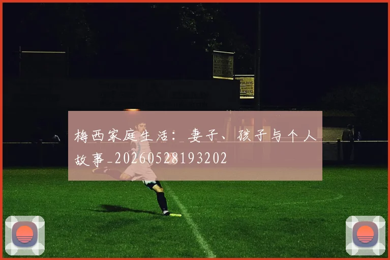 梅西家庭生活:妻子、孩子与个人故事_20260528193202