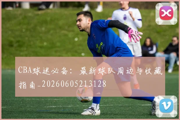 CBA球迷必备:最新球队周边与收藏指南_20260605213128