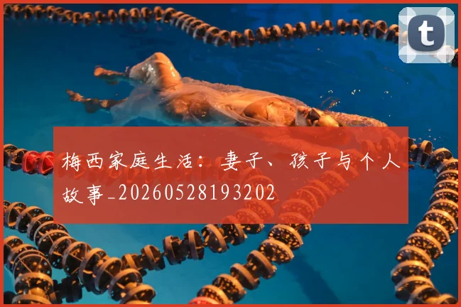 梅西家庭生活：妻子、孩子与个人故事_20260528193202