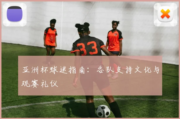 亚洲杯球迷指南:各队支持文化与观赛礼仪