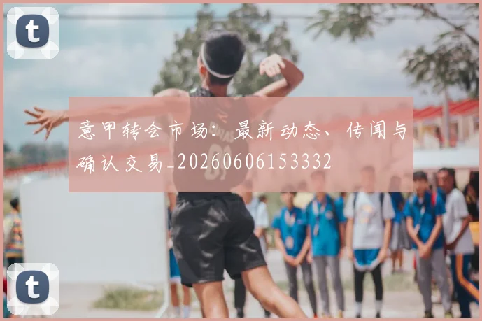 意甲转会市场：最新动态、传闻与确认交易_20260606153332