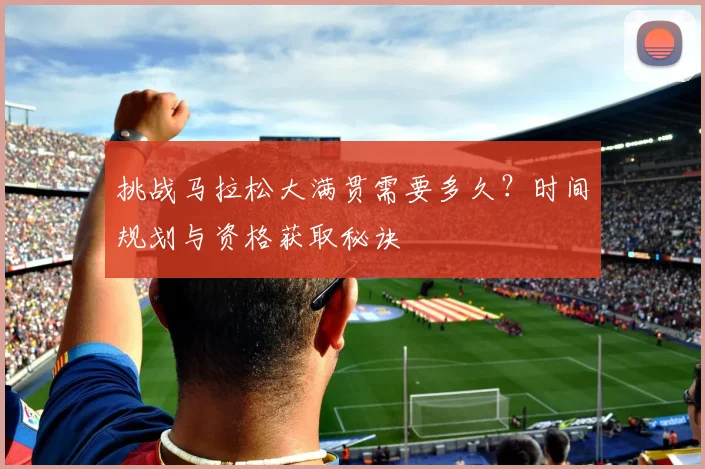 挑战马拉松大满贯需要多久?时间规划与资格获取秘诀